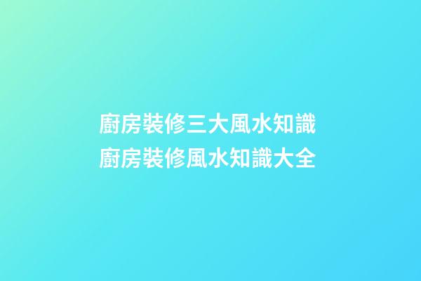 廚房裝修三大風水知識 廚房裝修風水知識大全
